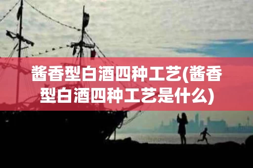 酱香型白酒四种工艺(酱香型白酒四种工艺是什么)