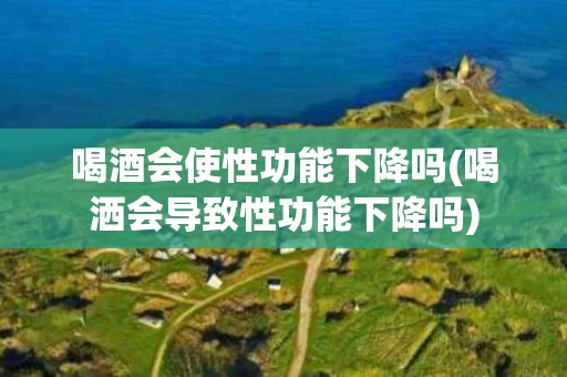 喝酒会使性功能下降吗(喝洒会导致性功能下降吗)