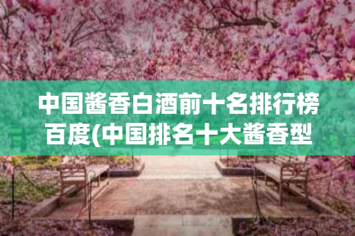 中国酱香白酒前十名排行榜百度(中国排名十大酱香型白酒,你知道有哪些?)