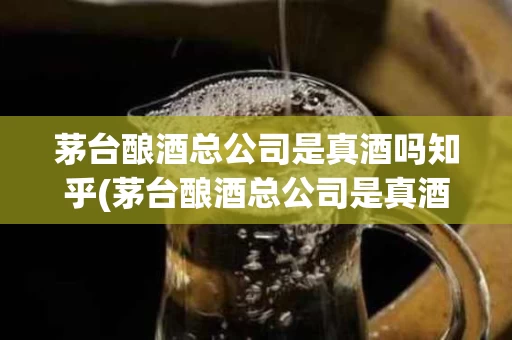 茅台酿酒总公司是真酒吗知乎(茅台酿酒总公司是真酒吗知乎文章)