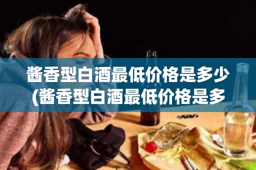 酱香型白酒最低价格是多少(酱香型白酒最低价格是多少钱)