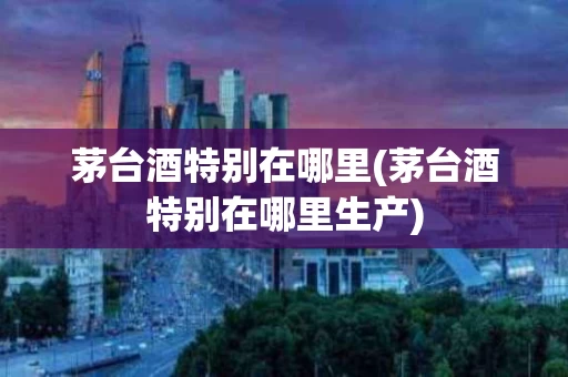 茅台酒特别在哪里(茅台酒特别在哪里生产)