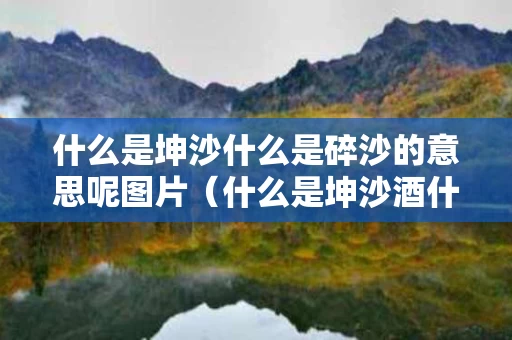 什么是坤沙什么是碎沙的意思呢图片（什么是坤沙酒什么是碎沙酒）