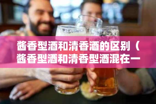 酱香型酒和清香酒的区别（酱香型酒和清香型酒混在一起结果）