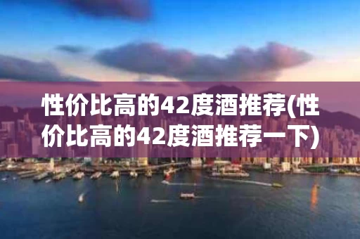 性价比高的42度酒推荐(性价比高的42度酒推荐一下)