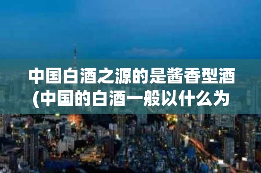 中国白酒之源的是酱香型酒(中国的白酒一般以什么为主要原料)