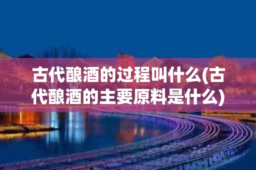 古代酿酒的过程叫什么(古代酿酒的主要原料是什么)