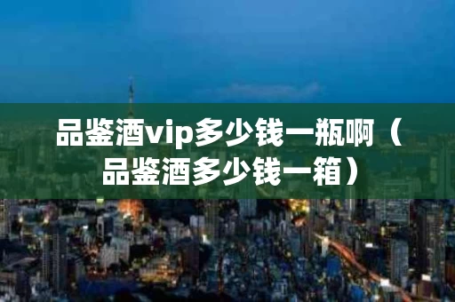 品鉴酒vip多少钱一瓶啊（品鉴酒多少钱一箱）