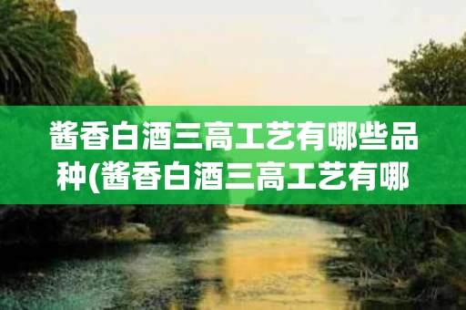 酱香白酒三高工艺有哪些品种(酱香白酒三高工艺有哪些品种图片)