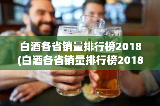 白酒各省销量排行榜2018(白酒各省销量排行榜2018最新)