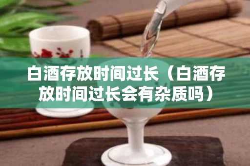 白酒存放时间过长（白酒存放时间过长会有杂质吗）