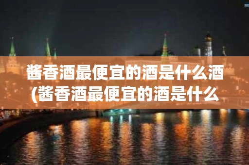 酱香酒最便宜的酒是什么酒(酱香酒最便宜的酒是什么酒类)