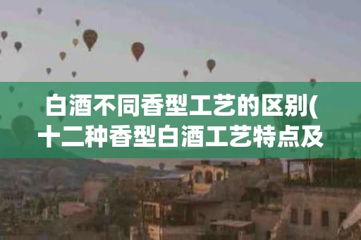 白酒不同香型工艺的区别(十二种香型白酒工艺特点及香味)