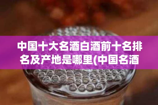 中国十大名酒白酒前十名排名及产地是哪里(中国名酒前30中国十大名酒排名和白酒排名前100名)