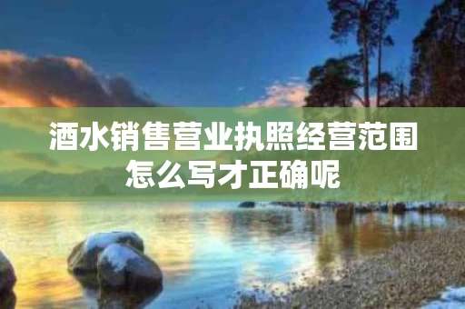 酒水销售营业执照经营范围怎么写才正确呢