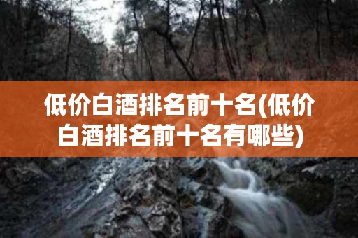 低价白酒排名前十名(低价白酒排名前十名有哪些)