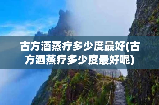 古方酒蒸疗多少度最好(古方酒蒸疗多少度最好呢)
