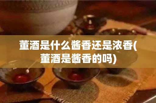 董酒是什么酱香还是浓香(董酒是酱香的吗)