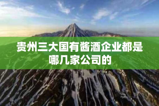 贵州三大国有酱酒企业都是哪几家公司的