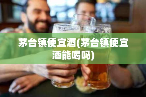 茅台镇便宜酒(茅台镇便宜酒能喝吗)