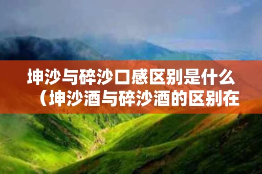 坤沙与碎沙口感区别是什么（坤沙酒与碎沙酒的区别在哪里）