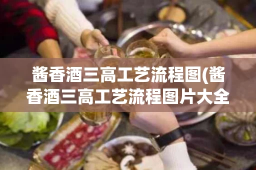 酱香酒三高工艺流程图(酱香酒三高工艺流程图片大全)