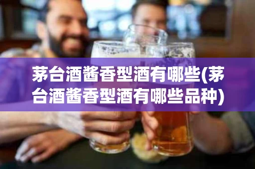 茅台酒酱香型酒有哪些(茅台酒酱香型酒有哪些品种)