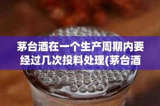 茅台酒在一个生产周期内要经过几次投料处理(茅台酒从投料到成品出厂至少要几年?)