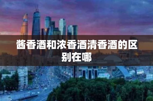 酱香酒和浓香酒清香酒的区别在哪