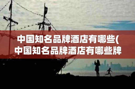 中国知名品牌酒店有哪些(中国知名品牌酒店有哪些牌子)
