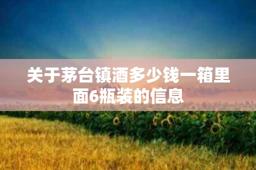 关于茅台镇酒多少钱一箱里面6瓶装的信息