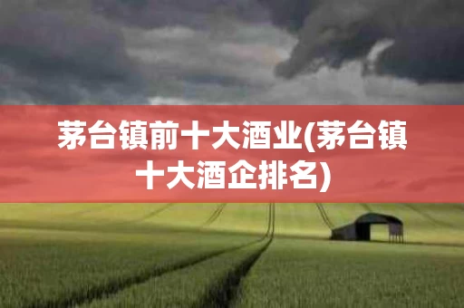 茅台镇前十大酒业(茅台镇十大酒企排名)