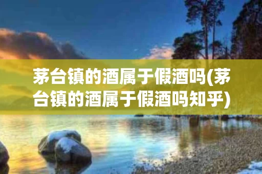 茅台镇的酒属于假酒吗(茅台镇的酒属于假酒吗知乎)