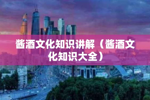 酱酒文化知识讲解（酱酒文化知识大全）