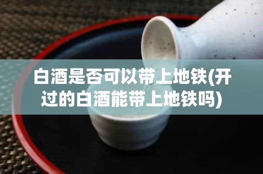 白酒是否可以带上地铁(开过的白酒能带上地铁吗)