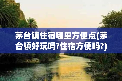 茅台镇住宿哪里方便点(茅台镇好玩吗?住宿方便吗?)