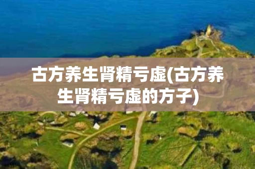 古方养生肾精亏虚(古方养生肾精亏虚的方子)