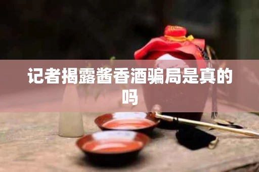 记者揭露酱香酒骗局是真的吗