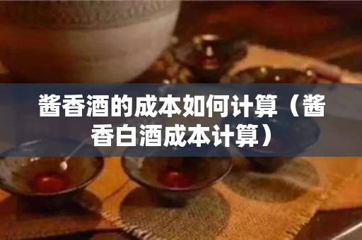 酱香酒的成本如何计算（酱香白酒成本计算）
