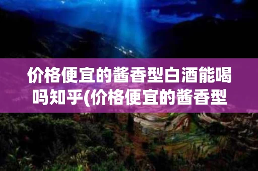 价格便宜的酱香型白酒能喝吗知乎(价格便宜的酱香型白酒能喝吗知乎推荐)