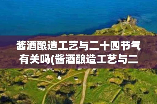 酱酒酿造工艺与二十四节气有关吗(酱酒酿造工艺与二十四节气有关吗知乎)