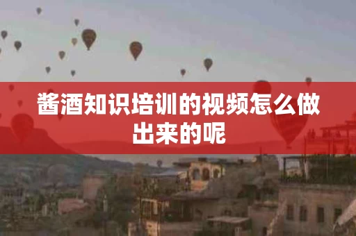 酱酒知识培训的视频怎么做出来的呢