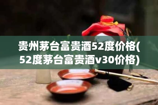 贵州茅台富贵酒52度价格(52度茅台富贵酒v30价格)