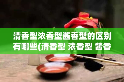 清香型浓香型酱香型的区别有哪些(清香型 浓香型 酱香型的区别有哪些)