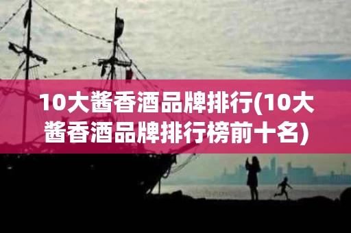 10大酱香酒品牌排行(10大酱香酒品牌排行榜前十名)