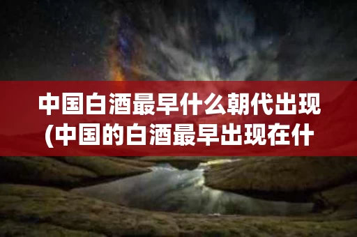 中国白酒最早什么朝代出现(中国的白酒最早出现在什么时间)