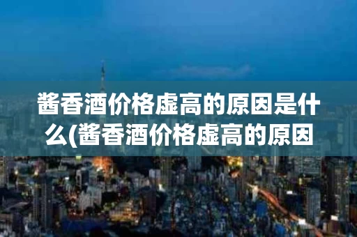 酱香酒价格虚高的原因是什么(酱香酒价格虚高的原因是什么引起的)