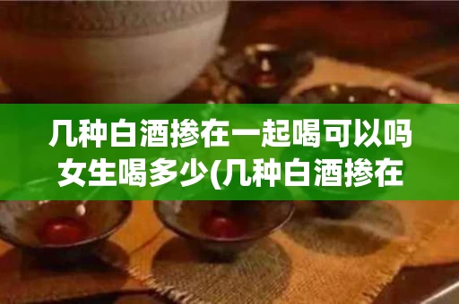 几种白酒掺在一起喝可以吗女生喝多少(几种白酒掺在一起泡酒可以吗)