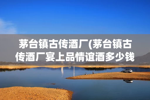 茅台镇古传酒厂(茅台镇古传酒厂宴上品情谊酒多少钱)