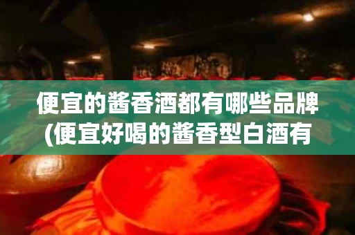 便宜的酱香酒都有哪些品牌(便宜好喝的酱香型白酒有哪些)